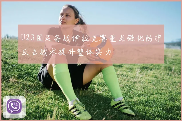 U23国足备战伊拉克赛重点强化防守反击战术提升整体实力
