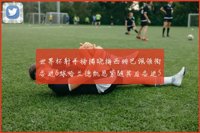 世界杯射手榜揭晓梅西姆巴佩领衔各进6球哈兰德凯恩紧随其后各进5球