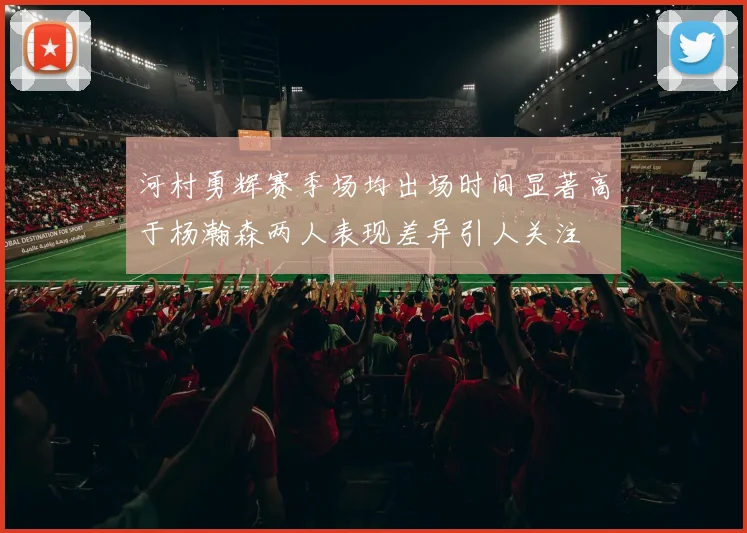 河村勇辉赛季场均出场时间显著高于杨瀚森两人表现差异引人关注