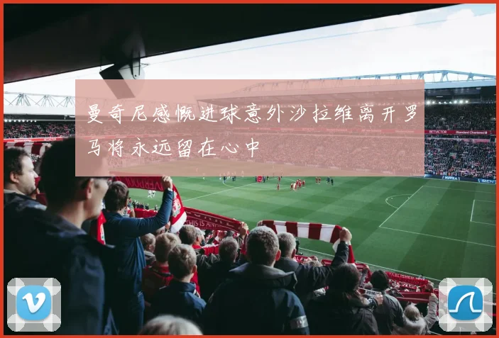 曼奇尼感慨进球意外沙拉维离开罗马将永远留在心中