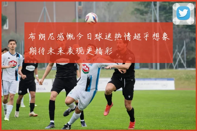 布朗尼感慨今日球迷热情超乎想象期待未来表现更精彩