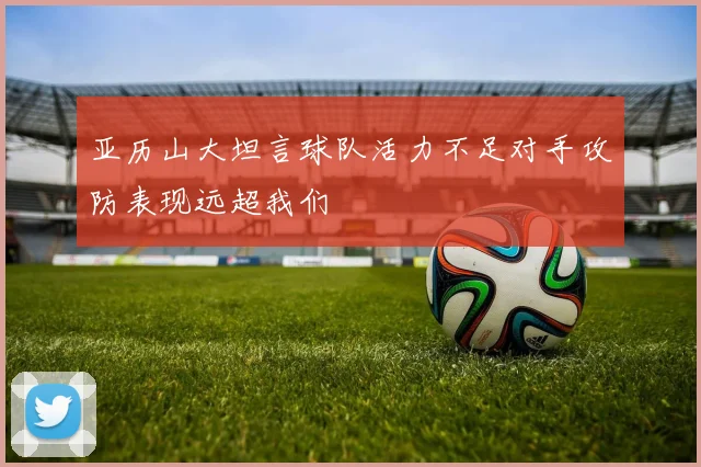 亚历山大坦言球队活力不足对手攻防表现远超我们