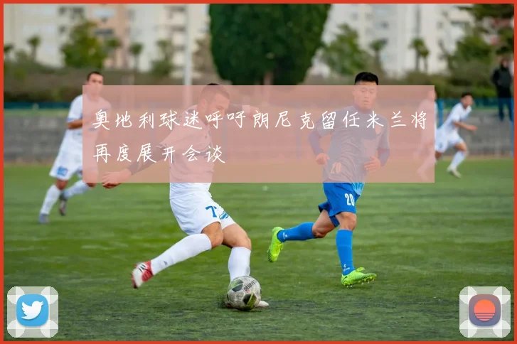 奥地利球迷呼吁朗尼克留任米兰将再度展开会谈