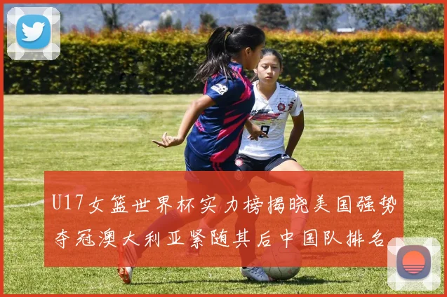 U17女篮世界杯实力榜揭晓美国强势夺冠澳大利亚紧随其后中国队排名第十