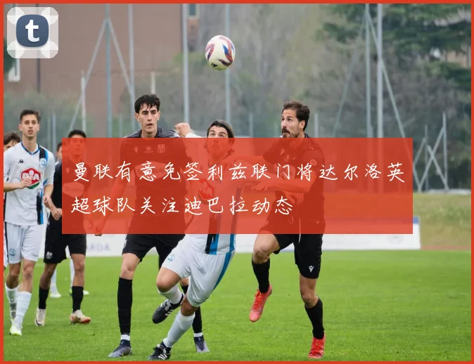 曼联有意免签利兹联门将达尔洛英超球队关注迪巴拉动态
