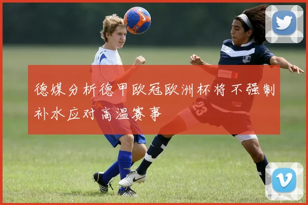 德媒分析德甲欧冠欧洲杯将不强制补水应对高温赛事