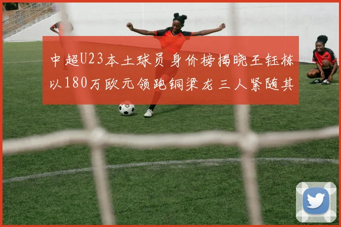 中超U23本土球员身价榜揭晓王钰栋以180万欧元领跑铜梁龙三人紧随其后