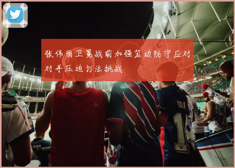 张伟丽卫冕战前加强笼边防守应对对手压迫打法挑战