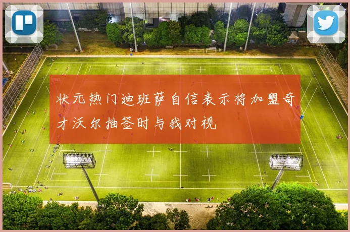状元热门迪班萨自信表示将加盟奇才沃尔抽签时与我对视