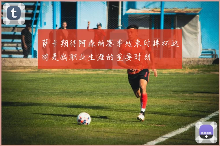 萨卡期待阿森纳赛季结束时捧杯这将是我职业生涯的重要时刻