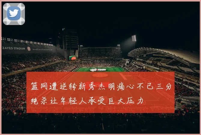 篮网遭逆转新秀杰明痛心不已三分绝杀让年轻人承受巨大压力
