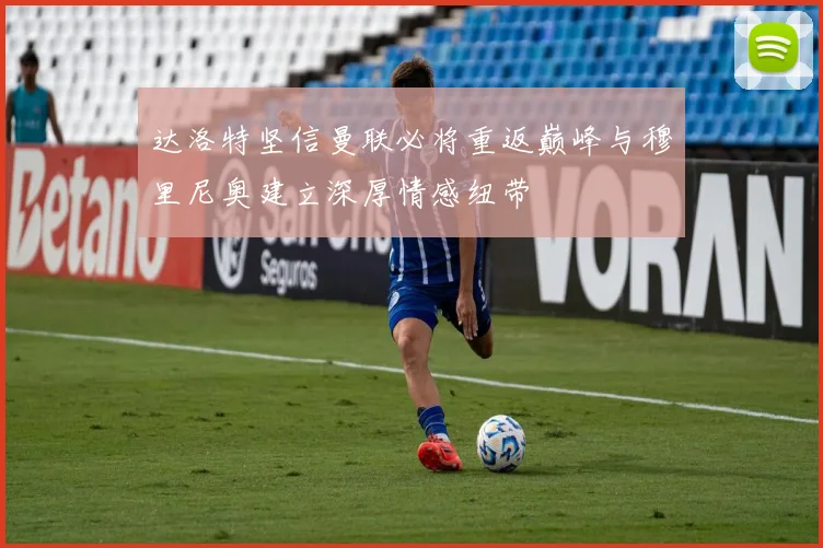 达洛特坚信曼联必将重返巅峰与穆里尼奥建立深厚情感纽带