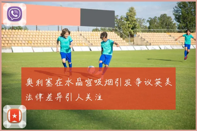 奥利塞在水晶宫吸烟引发争议英美法律差异引人关注