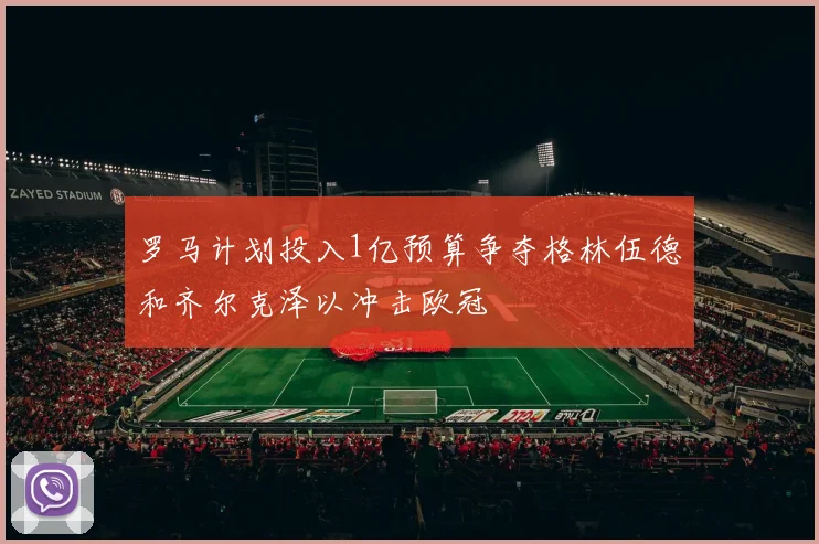 罗马计划投入1亿预算争夺格林伍德和齐尔克泽以冲击欧冠