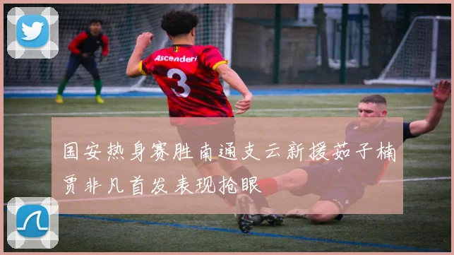 国安热身赛胜南通支云新援茹子楠贾非凡首发表现抢眼