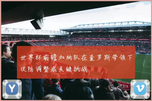 世界杯前瞻加纳队在奎罗斯带领下攻防调整成关键挑战