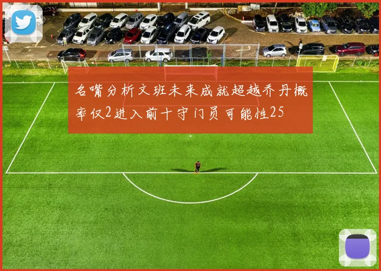 名嘴分析文班未来成就超越乔丹概率仅2进入前十守门员可能性25