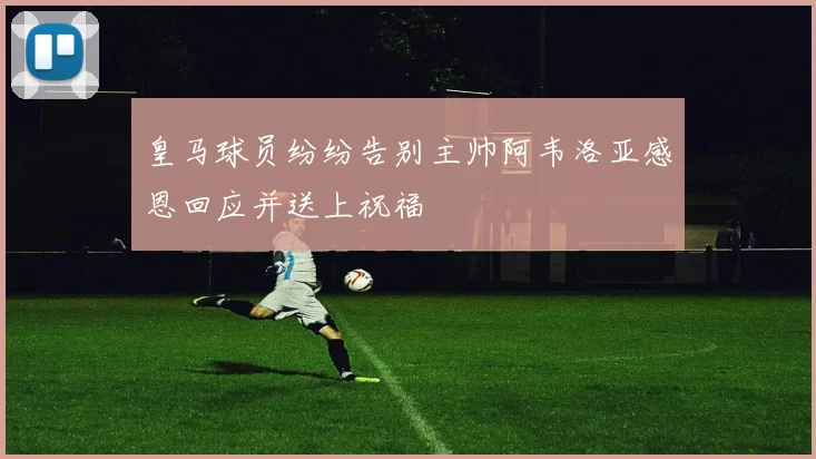 皇马球员纷纷告别主帅阿韦洛亚感恩回应并送上祝福