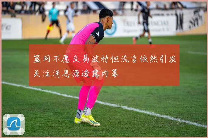 篮网不愿交易波特但流言依然引发关注消息源透露内幕
