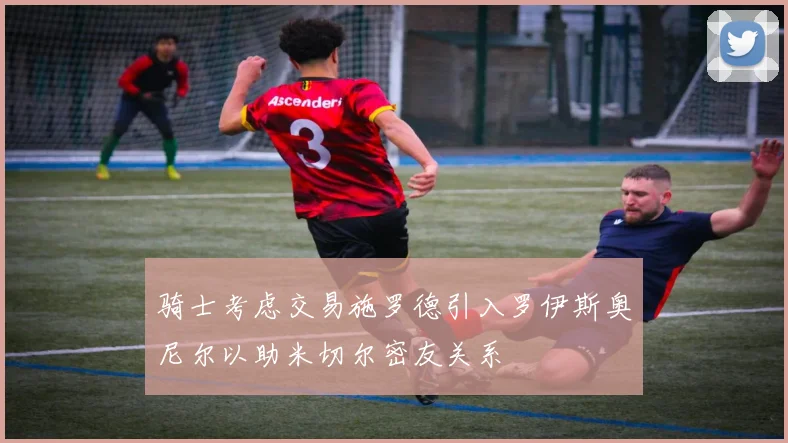 骑士考虑交易施罗德引入罗伊斯奥尼尔以助米切尔密友关系