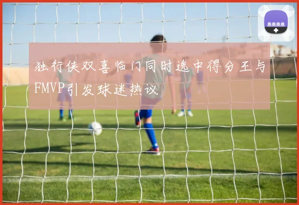 独行侠双喜临门同时选中得分王与FMVP引发球迷热议