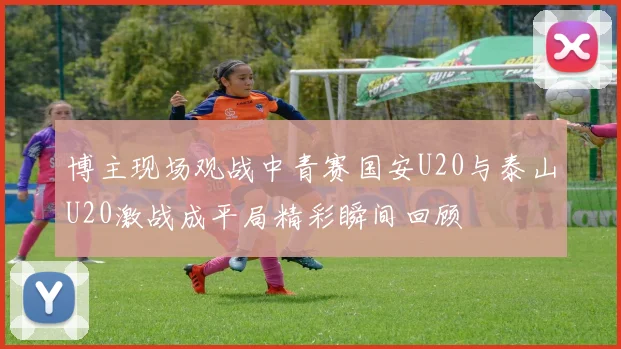 博主现场观战中青赛国安U20与泰山U20激战成平局精彩瞬间回顾