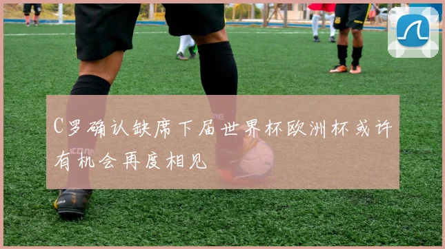 C罗确认缺席下届世界杯欧洲杯或许有机会再度相见