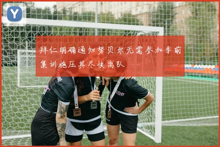 拜仁明确通知努贝尔无需参加季前集训施压其尽快离队