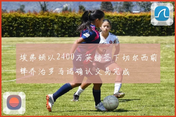 埃弗顿以2400万英镑签下切尔西前锋乔治罗马诺确认交易完成